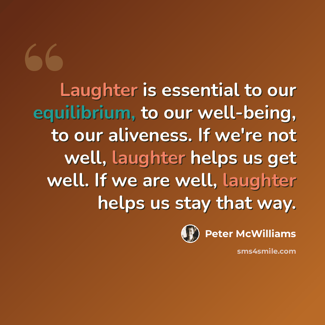 “Laughter is essential to our equilibrium, to our well-being, to our aliveness. If we're not well, laughter helps us get well. If we are well, laughter helps us stay that way.” quote by Peter McWilliams