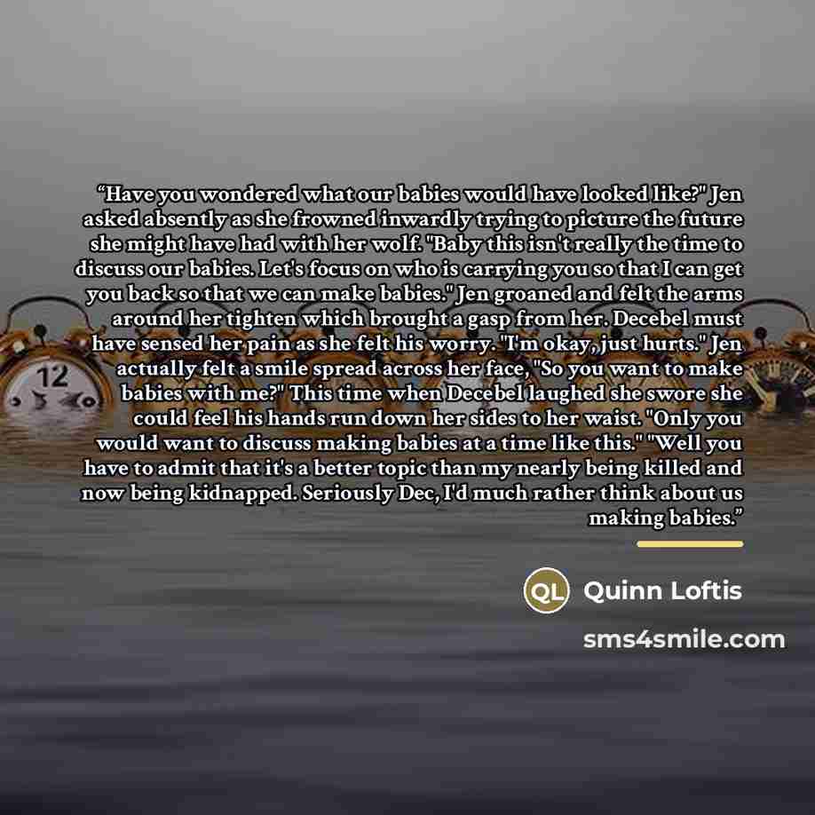 “Have you wondered what our babies would have looked like?" Jen asked absently as she frowned inwardly trying to picture the future she might have had with her wolf. "Baby this isn't really the time to discuss our babies. Let's focus on who is carrying you so that I can get you back so that we can…” quote by Quinn Loftis