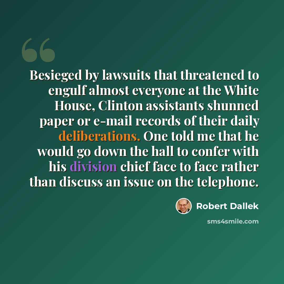 “Besieged by lawsuits that threatened to engulf almost everyone at the White House, Clinton assistants shunned paper or e-mail records of their daily deliberations. One told me that he would go down the hall to confer with his division chief face to face rather than discuss an issue on the telephone.” quote by Robert Dallek