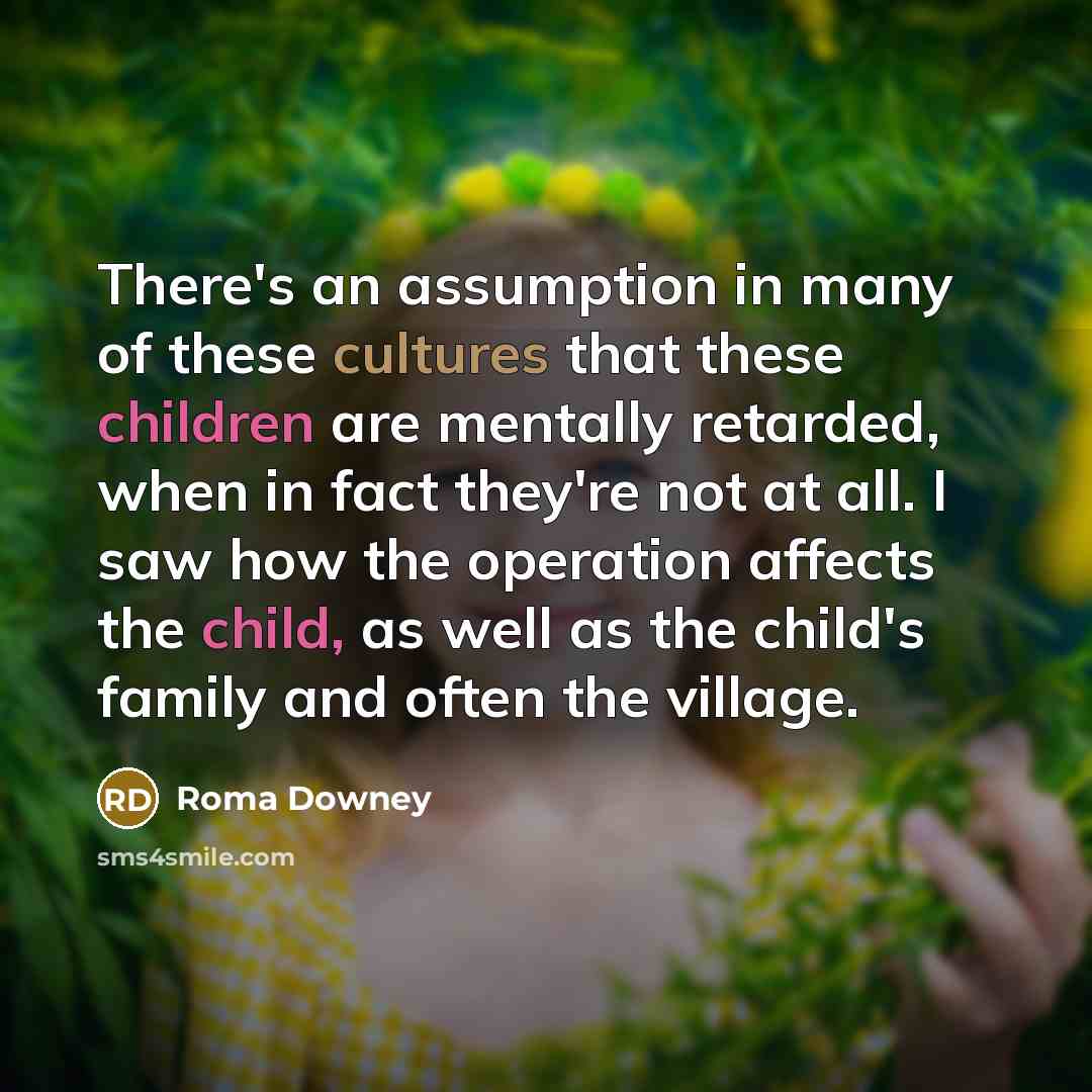 “There's an assumption in many of these cultures that these children are mentally retarded, when in fact they're not at all. I saw how the operation affects the child, as well as the child's family and often the village.” quote by Roma Downey