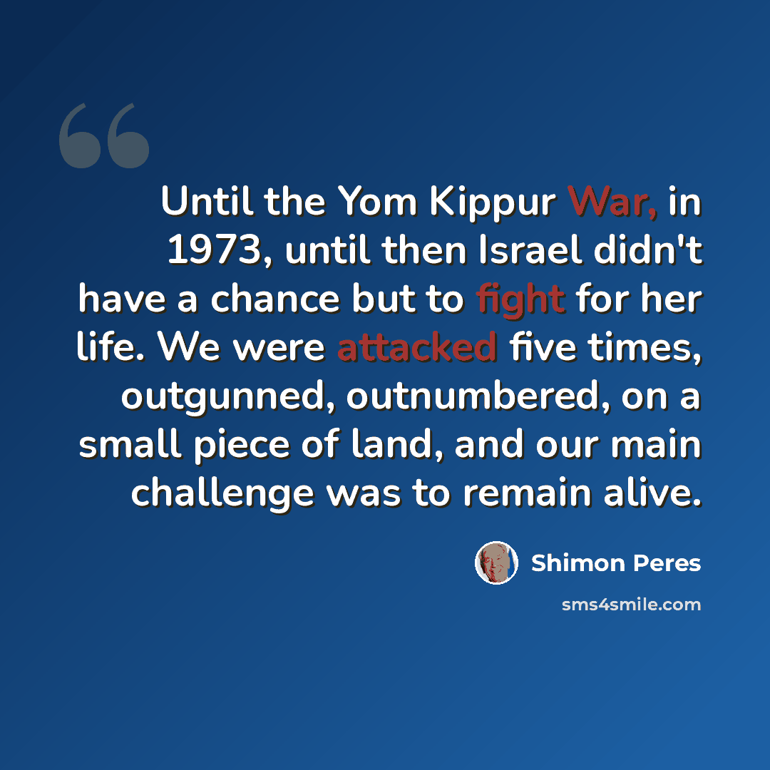 “Until the Yom Kippur War, in 1973, until then Israel didn't have a chance but to fight for her life. We were attacked five times, outgunned, outnumbered, on a small piece of land, and our main challenge was to remain alive.” quote by Shimon Peres