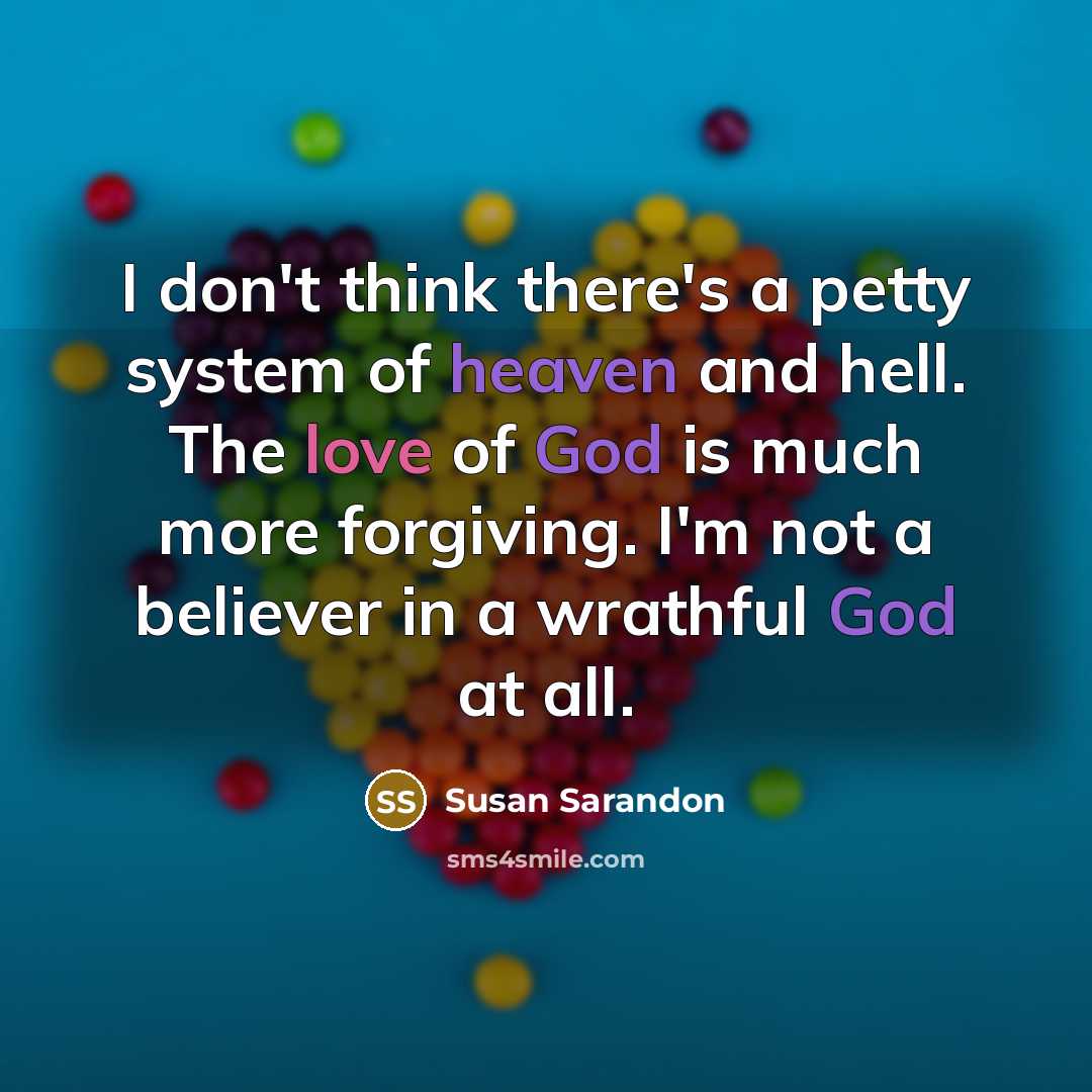 “I don't think there's a petty system of heaven and hell. The love of God is much more forgiving. I'm not a believer in a wrathful God at all.” quote by Susan Sarandon