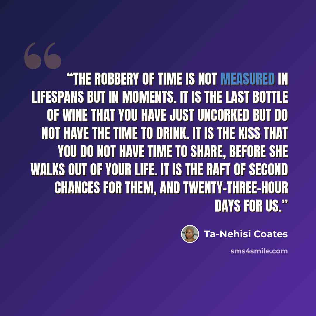 “The robbery of time is not measured in lifespans but in moments. It is the last bottle of wine that you have just uncorked but do not have the time to drink. It is the kiss that you do not have time to share, before she walks out of your life. It is the raft of second chances for them, and…” quote by Ta-Nehisi Coates