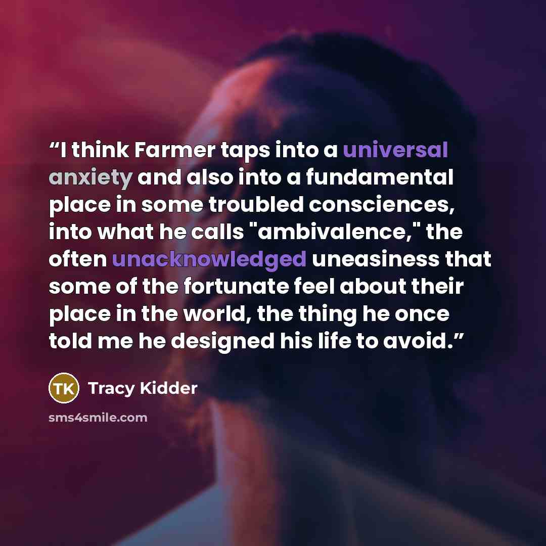“I think Farmer taps into a universal anxiety and also into a fundamental place in some troubled consciences, into what he calls "ambivalence," the often unacknowledged uneasiness that some of the fortunate feel about their place in the world, the thing he once told me he designed his life to avoid.” quote by Tracy Kidder