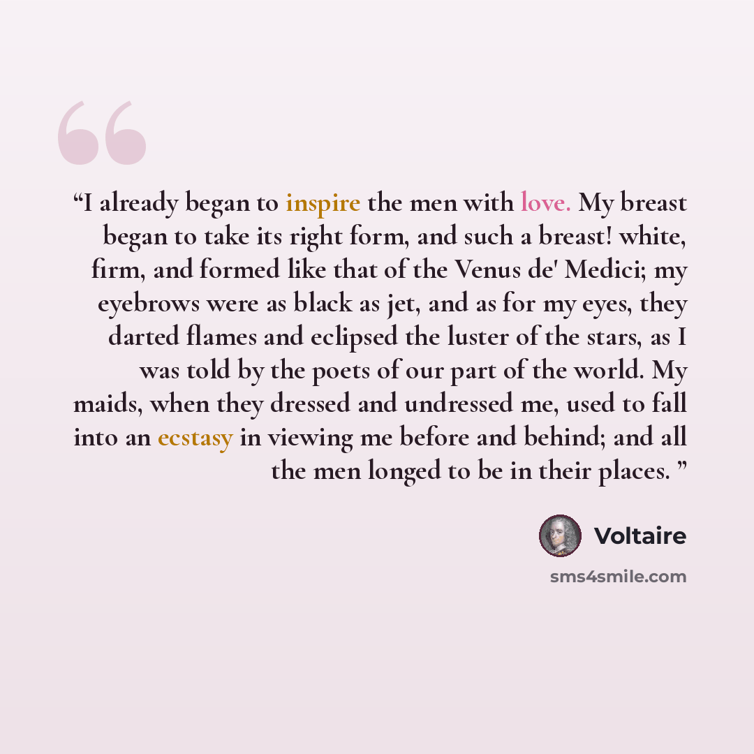 “I already began to inspire the men with love. My breast began to take its right form, and such a breast! white, firm, and formed like that of the Venus de' Medici; my eyebrows were as black as jet, and as for my eyes, they darted flames and eclipsed the luster of the stars, as I was told by the…” quote by Voltaire