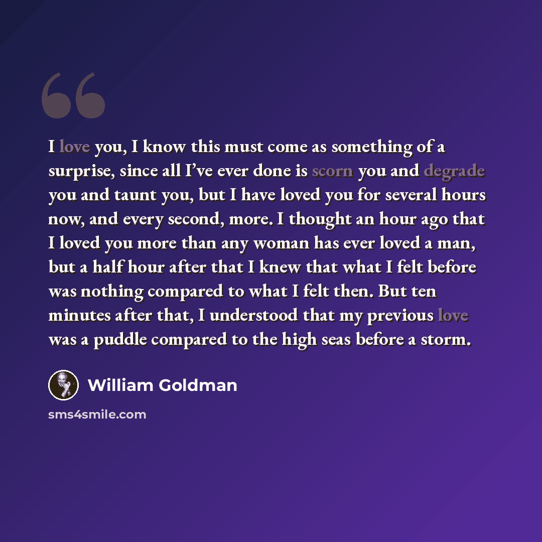 “I love you, I know this must come as something of a surprise, since all I’ve ever done is scorn you and degrade you and taunt you, but I have loved you for several hours now, and every second, more. I thought an hour ago that I loved you more than any woman has ever loved a man, but a half hour…” quote by William Goldman