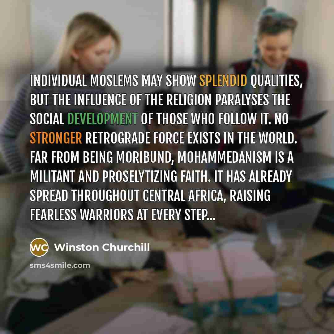 “Individual Moslems may show splendid qualities, but the influence of the religion paralyses the social development of those who follow it. No stronger retrograde force exists in the world. Far from being moribund, Mohammedanism is a militant and proselytizing faith. It has already spread…” quote by Winston Churchill