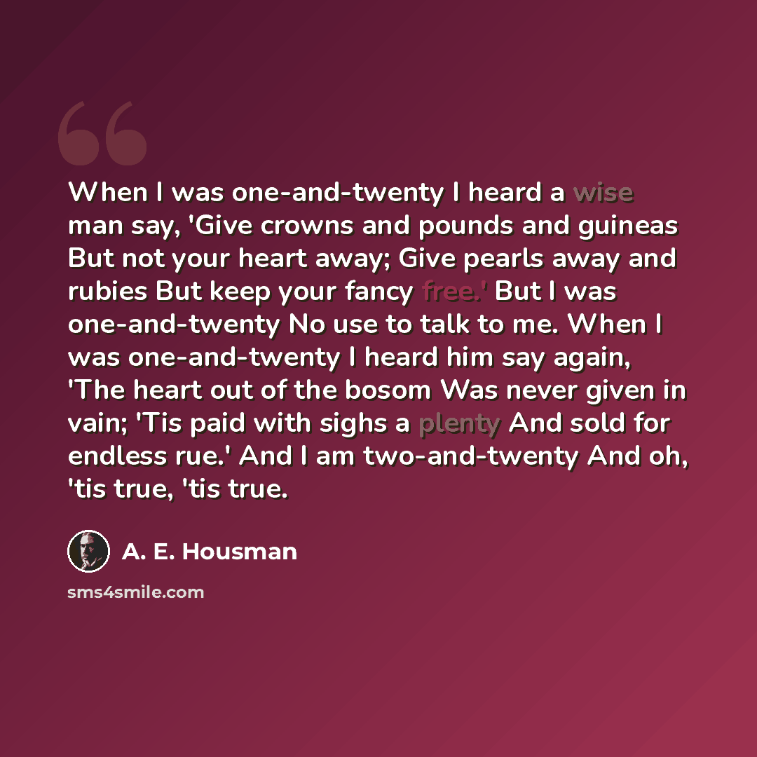 “When I was one-and-twenty I heard a wise man say, 'Give crowns and pounds and guineas But not your heart away; Give pearls away and rubies But keep your fancy free.' But I was one-and-twenty No use to talk to me. When I was one-and-twenty I heard him say again, 'The heart out of the bosom Was…” quote by A. E. Housman