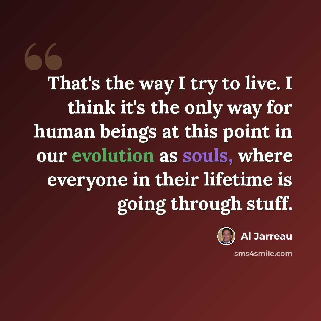 “That's the way I try to live. I think it's the only way for human beings at this point in our evolution as souls, where everyone in their lifetime is going through stuff.” quote by Al Jarreau