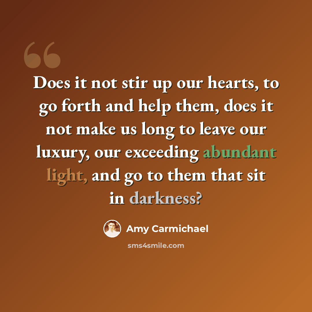 “Does it not stir up our hearts, to go forth and help them, does it not make us long to leave our luxury, our exceeding abundant light, and go to them that sit in darkness?” quote by Amy Carmichael