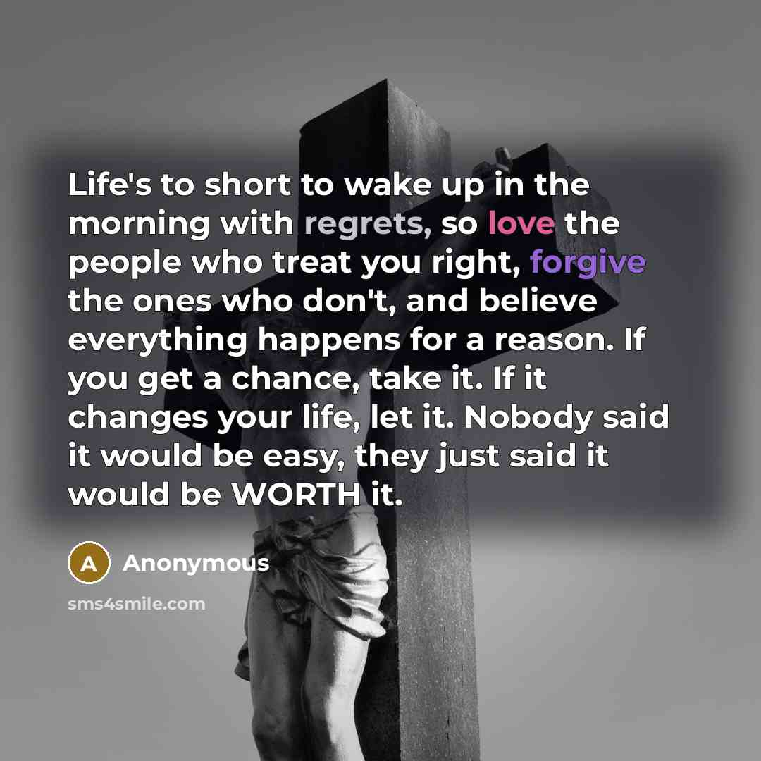 “Life's to short to wake up in the morning with regrets, so love the people who treat you right, forgive the ones who don't, and believe everything happens for a reason. If you get a chance, take it. If it changes your life, let it. Nobody said it would be easy, they just said it would be WORTH it.” quote by Anonymous