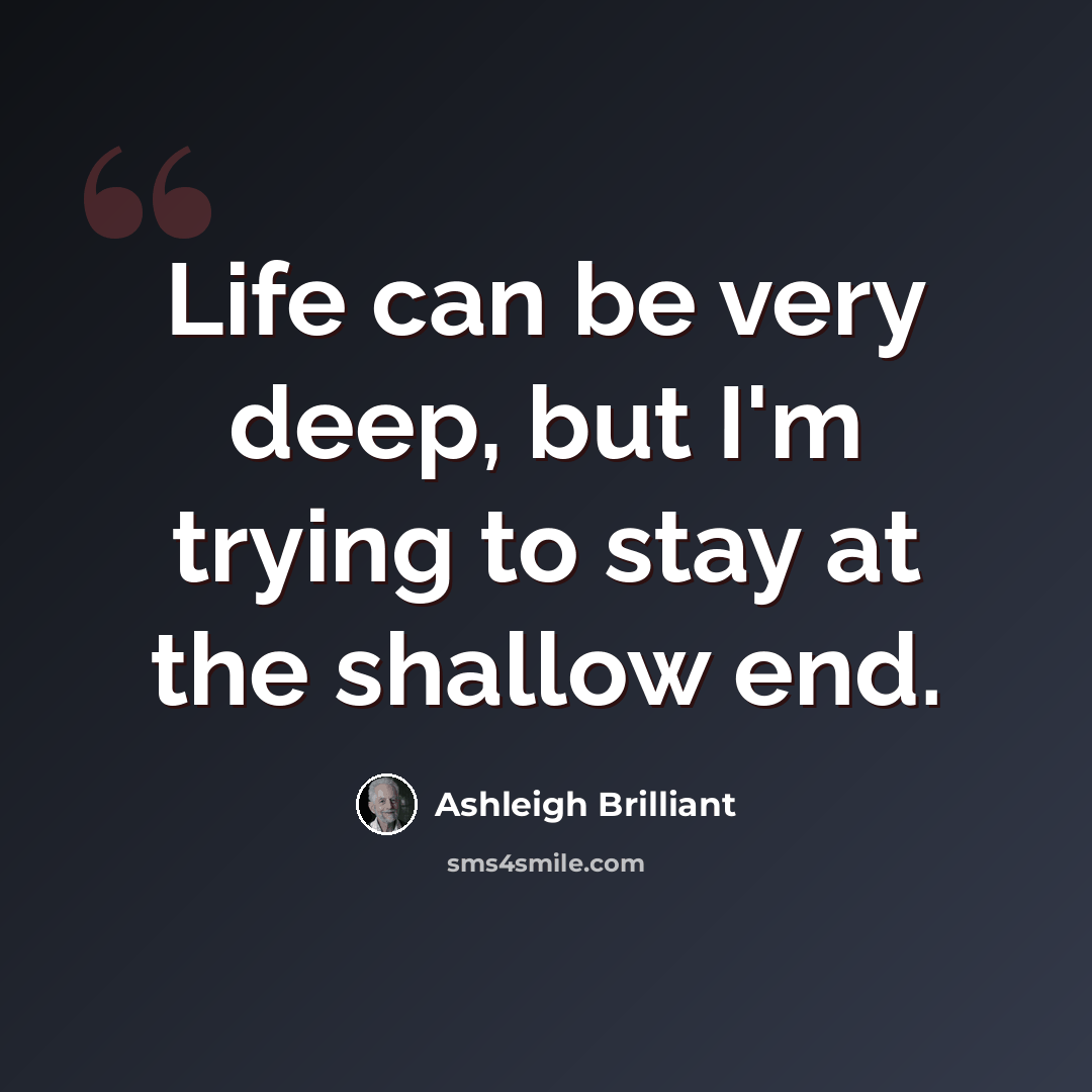 “Life can be very deep, but I'm trying to stay at the shallow end.” quote by Ashleigh Brilliant