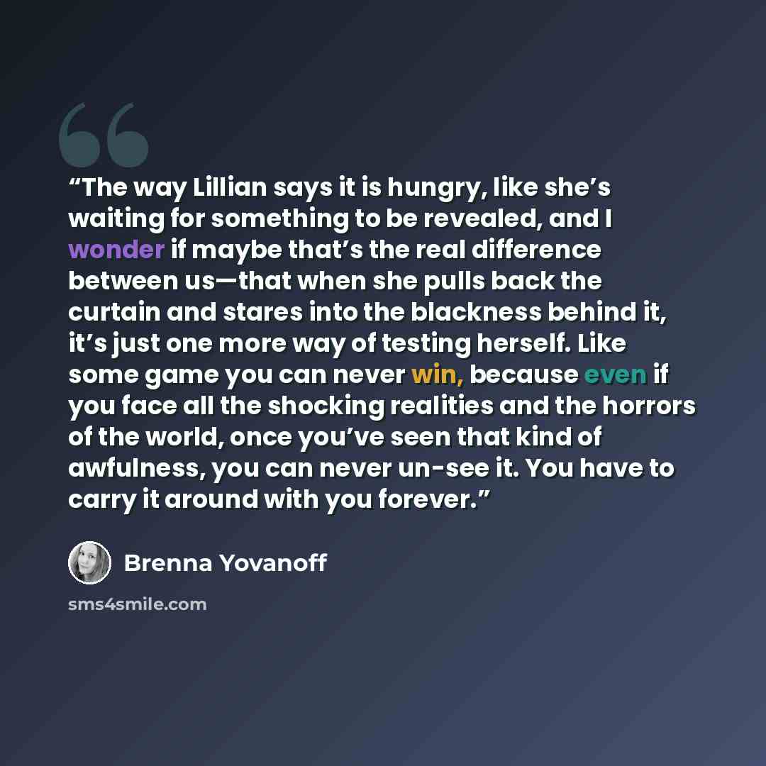 “The way Lillian says it is hungry, like she’s waiting for something to be revealed, and I wonder if maybe that’s the real difference between us—that when she pulls back the curtain and stares into the blackness behind it, it’s just one more way of testing herself. Like some game you can never win…” quote by Brenna Yovanoff