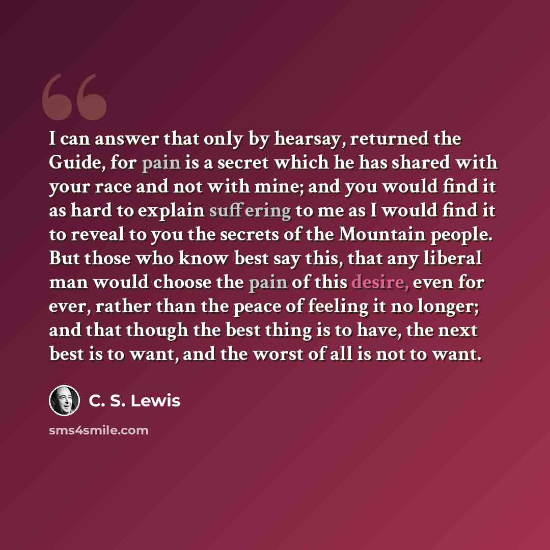 “I can answer that only by hearsay, returned the Guide, for pain is a secret which he has shared with your race and not with mine; and you would find it as hard to explain suffering to me as I would find it to reveal to you the secrets of the Mountain people. But those who know best say this, that…” quote by C. S. Lewis