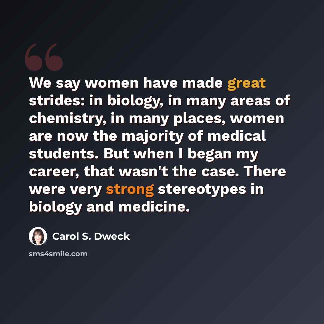 “We say women have made great strides: in biology, in many areas of chemistry, in many places, women are now the majority of medical students. But when I began my career, that wasn't the case. There were very strong stereotypes in biology and medicine.” quote by Carol S. Dweck