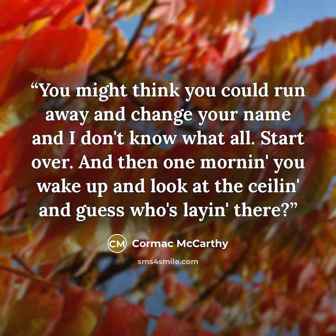 “You might think you could run away and change your name and I don't know what all. Start over. And then one mornin' you wake up and look at the ceilin' and guess who's layin' there?” quote by Cormac McCarthy