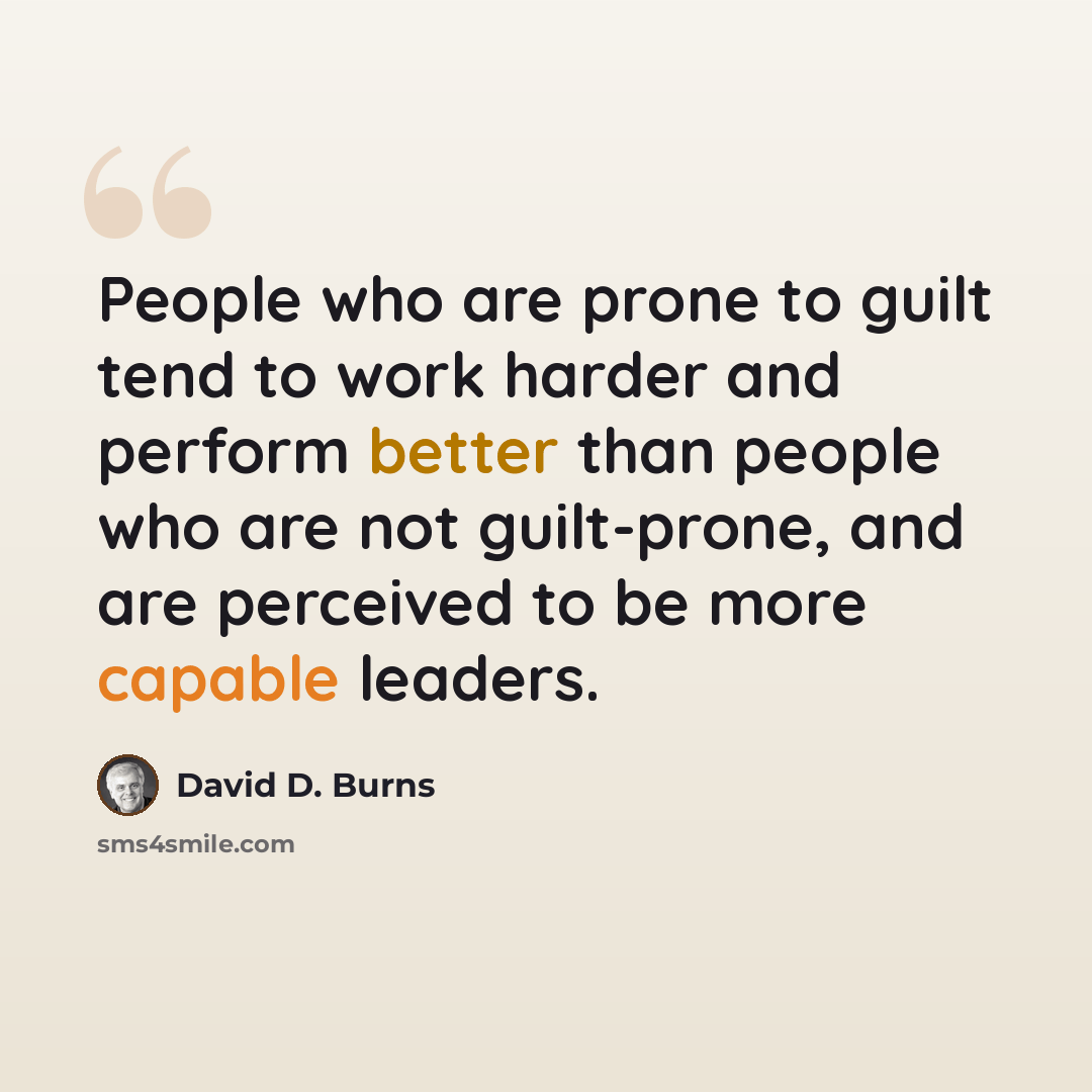 “People who are prone to guilt tend to work harder and perform better than people who are not guilt-prone, and are perceived to be more capable leaders.” quote by David D. Burns