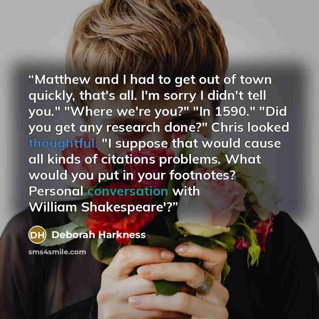 “Matthew and I had to get out of town quickly, that's all. I'm sorry I didn't tell you." "Where we're you?" "In 1590." "Did you get any research done?" Chris looked thoughtful. "I suppose that would cause all kinds of citations problems. What would you put in your footnotes? Personal conversation…” quote by Deborah Harkness