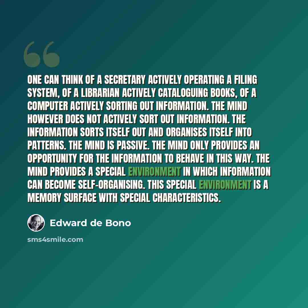 “One can think of a secretary actively operating a filing system, of a librarian actively cataloguing books, of a computer actively sorting out information. The mind however does not actively sort out information. The information sorts itself out and organises itself into patterns. The mind is…” quote by Edward de Bono