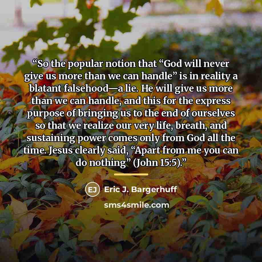 “So the popular notion that “God will never give us more than we can handle” is in reality a blatant falsehood—a lie. He will give us more than we can handle, and this for the express purpose of bringing us to the end of ourselves so that we realize our very life, breath, and sustaining power comes…” quote by Eric J. Bargerhuff
