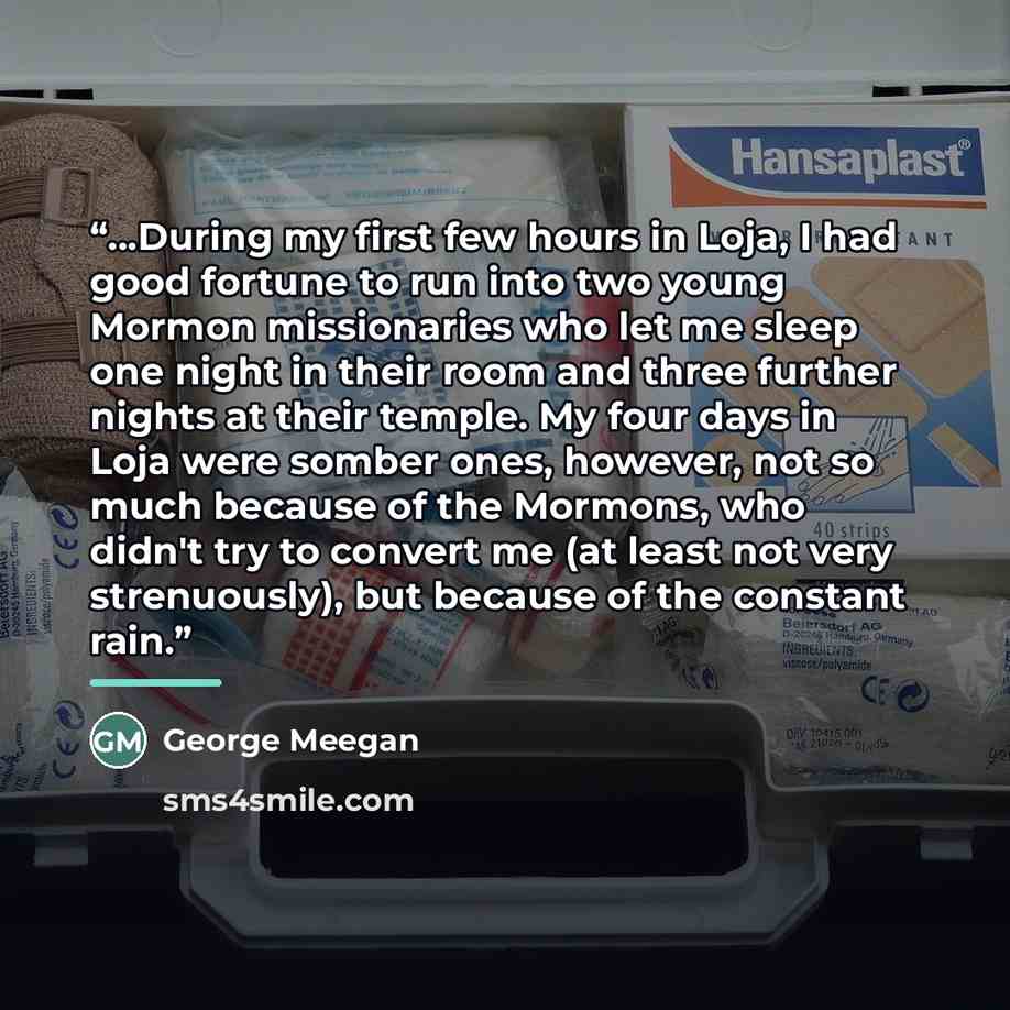 “...During my first few hours in Loja, I had good fortune to run into two young Mormon missionaries who let me sleep one night in their room and three further nights at their temple. My four days in Loja were somber ones, however, not so much because of the Mormons, who didn't try to convert me (at…” quote by George Meegan