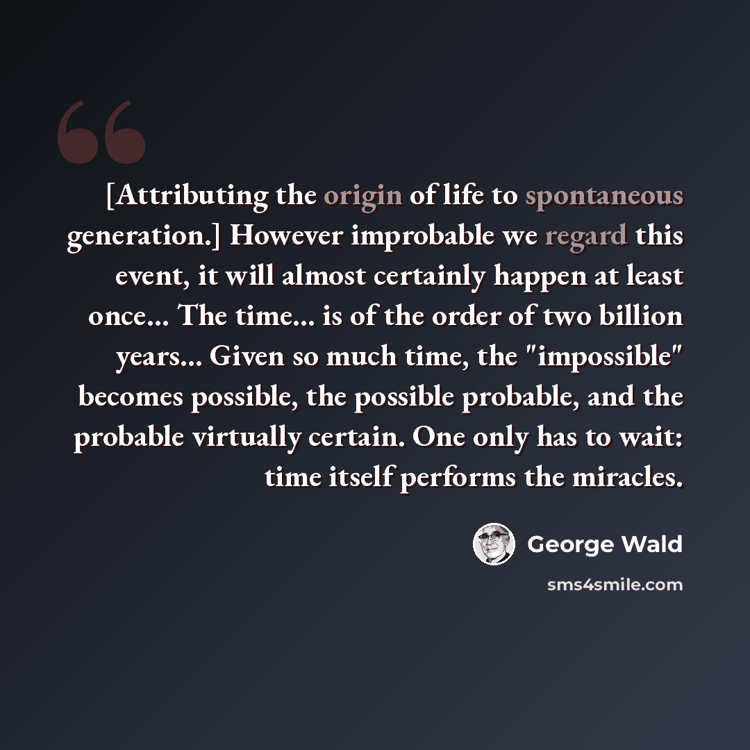 “[Attributing the origin of life to spontaneous generation.] However improbable we regard this event, it will almost certainly happen at least once… The time... is of the order of two billion years… Given so much time, the "impossible" becomes possible, the possible probable, and the probable…” quote by George Wald