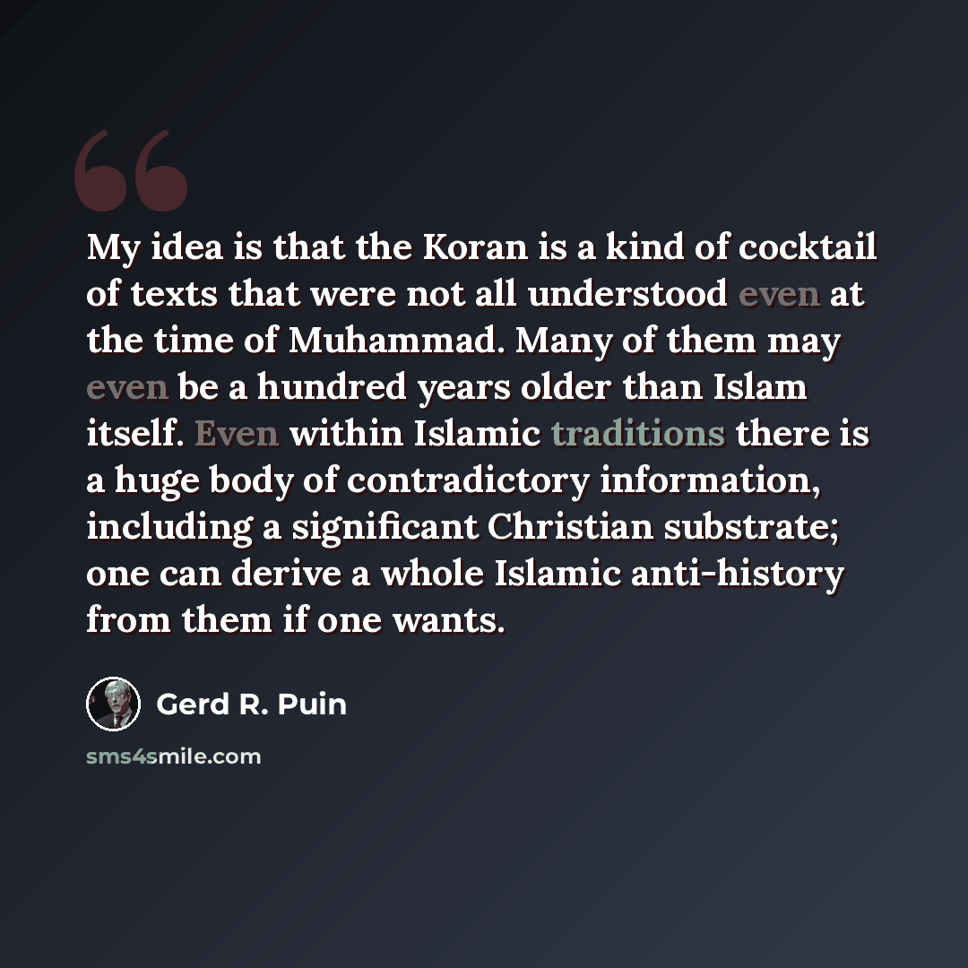 “My idea is that the Koran is a kind of cocktail of texts that were not all understood even at the time of Muhammad. Many of them may even be a hundred years older than Islam itself. Even within Islamic traditions there is a huge body of contradictory information, including a significant Christian…” quote by Gerd R. Puin