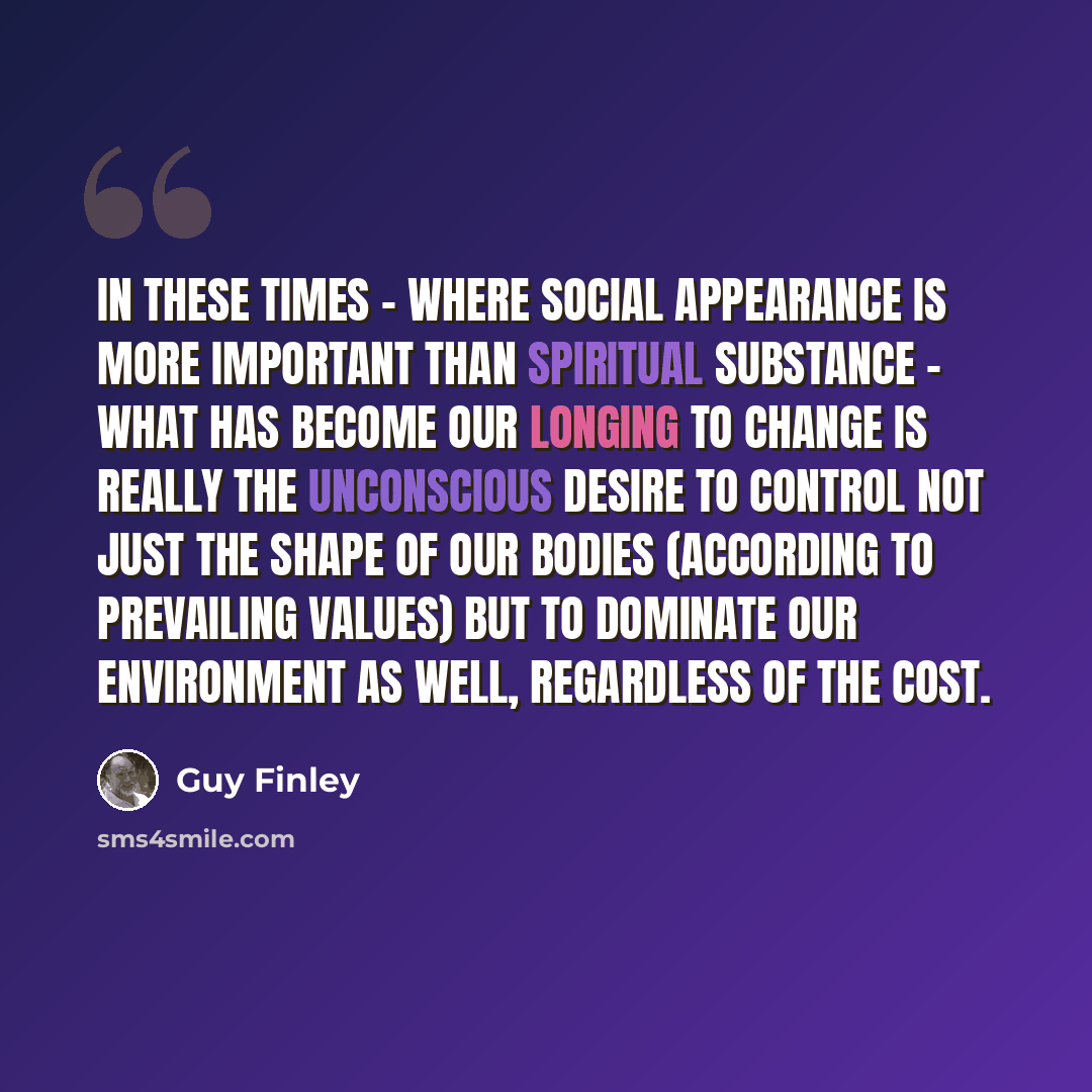 “In these times - where social appearance is more important than spiritual substance - what has become our longing to change is really the unconscious desire to control not just the shape of our bodies (according to prevailing values) but to dominate our environment as well, regardless of the cost.” quote by Guy Finley