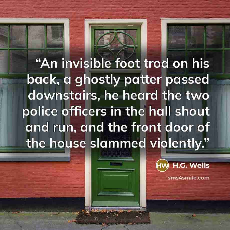 “An invisible foot trod on his back, a ghostly patter passed downstairs, he heard the two police officers in the hall shout and run, and the front door of the house slammed violently.” quote by H.G. Wells