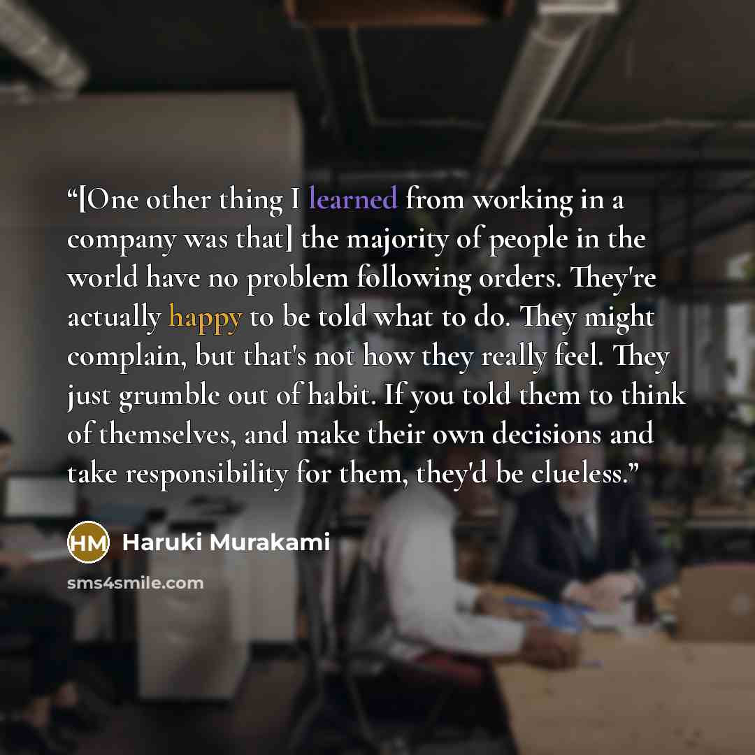 “[One other thing I learned from working in a company was that] the majority of people in the world have no problem following orders. They're actually happy to be told what to do. They might complain, but that's not how they really feel. They just grumble out of habit. If you told them to think of…” quote by Haruki Murakami