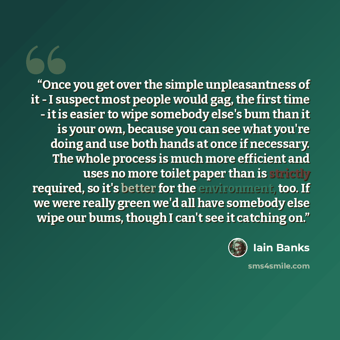 “Once you get over the simple unpleasantness of it - I suspect most people would gag, the first time - it is easier to wipe somebody else's bum than it is your own, because you can see what you're doing and use both hands at once if necessary. The whole process is much more efficient and uses no…” quote by Iain Banks