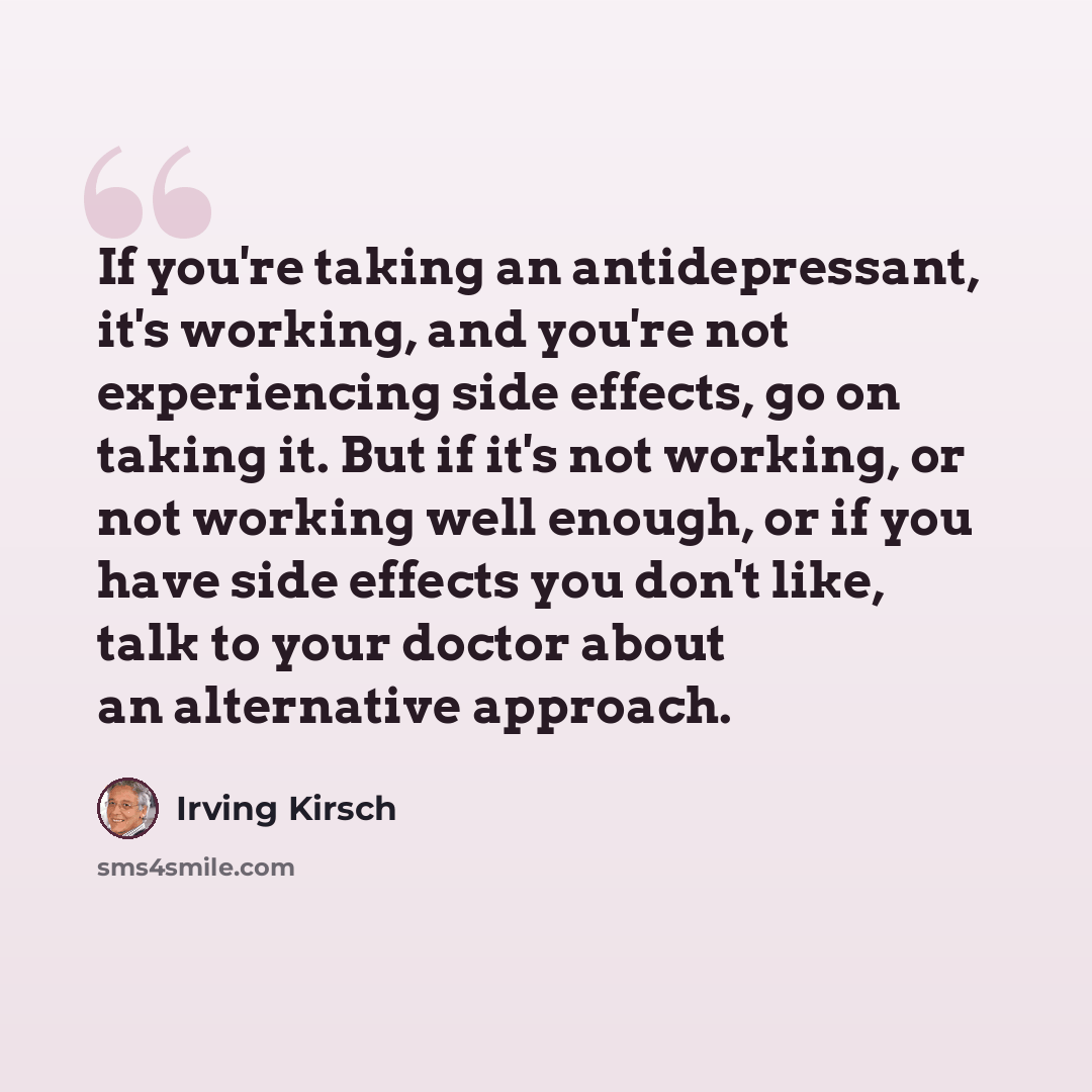 “If you're taking an antidepressant, it's working, and you're not experiencing side effects, go on taking it. But if it's not working, or not working well enough, or if you have side effects you don't like, talk to your doctor about an alternative approach.” quote by Irving Kirsch