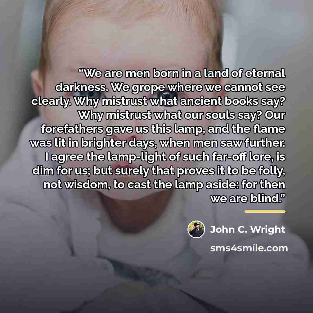 “We are men born in a land of eternal darkness. We grope where we cannot see clearly. Why mistrust what ancient books say? Why mistrust what our souls say? Our forefathers gave us this lamp, and the flame was lit in brighter days, when men saw further. I agree the lamp-light of such far-off lore…” quote by John C. Wright