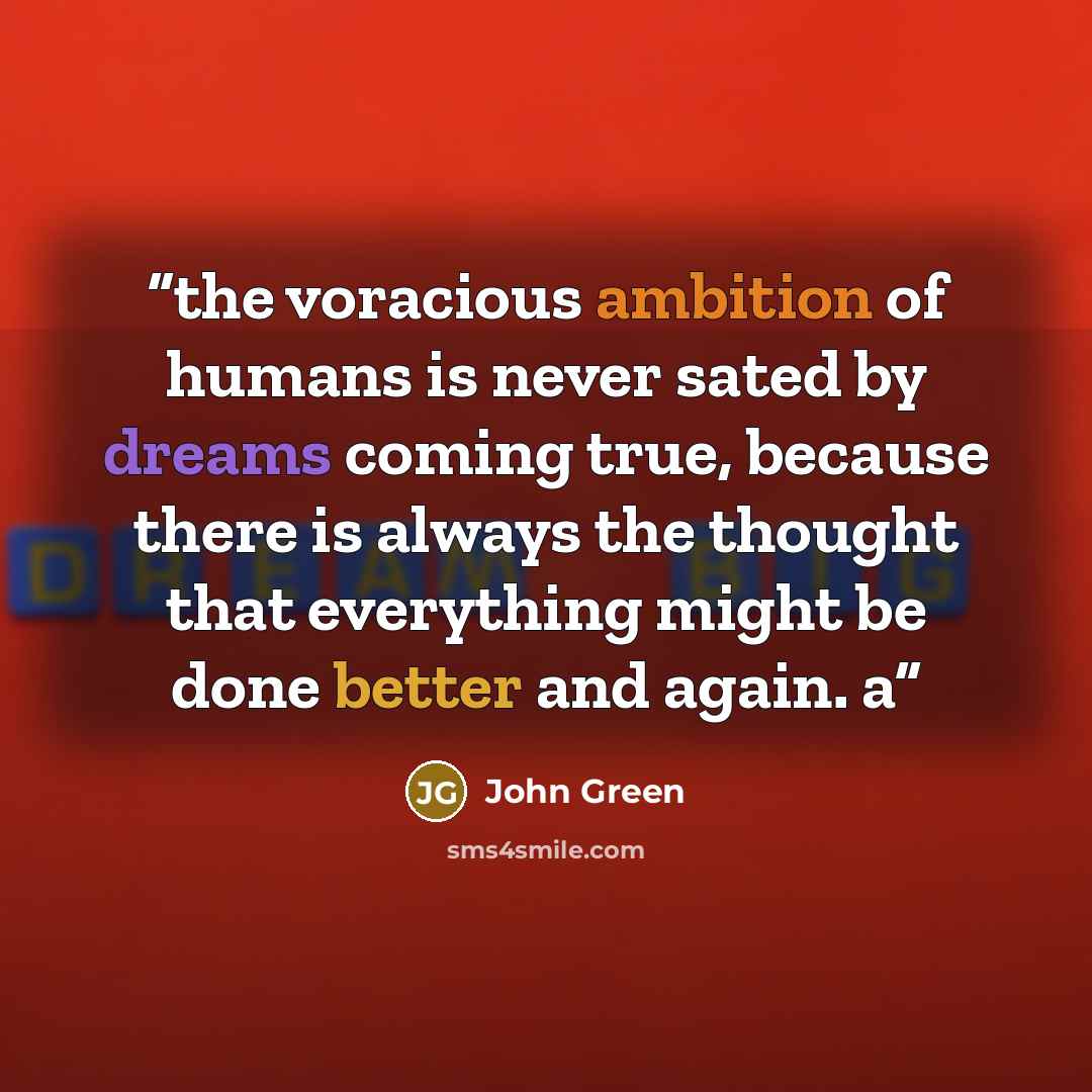 “the voracious ambition of humans is never sated by dreams coming true, because there is always the thought that everything might be done better and again. a” quote by John Green