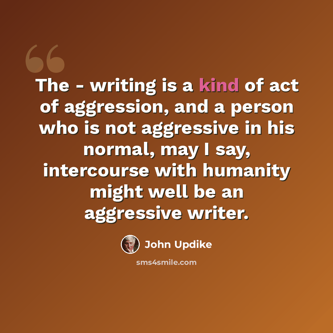 “The - writing is a kind of act of aggression, and a person who is not aggressive in his normal, may I say, intercourse with humanity might well be an aggressive writer.” quote by John Updike