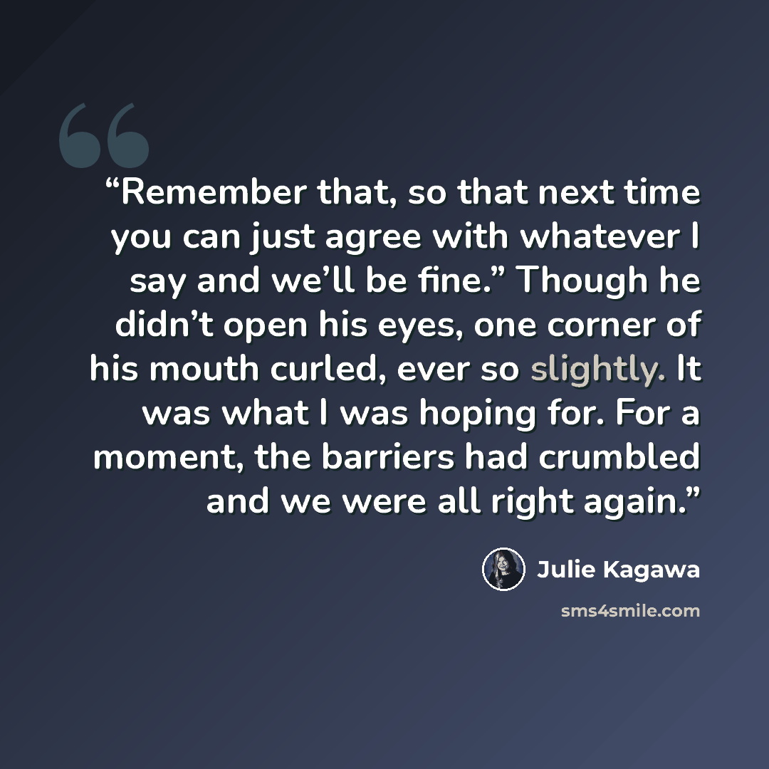 “Remember that, so that next time you can just agree with whatever I say and we’ll be fine.” Though he didn’t open his eyes, one corner of his mouth curled, ever so slightly. It was what I was hoping for. For a moment, the barriers had crumbled and we were all right again.” quote by Julie Kagawa