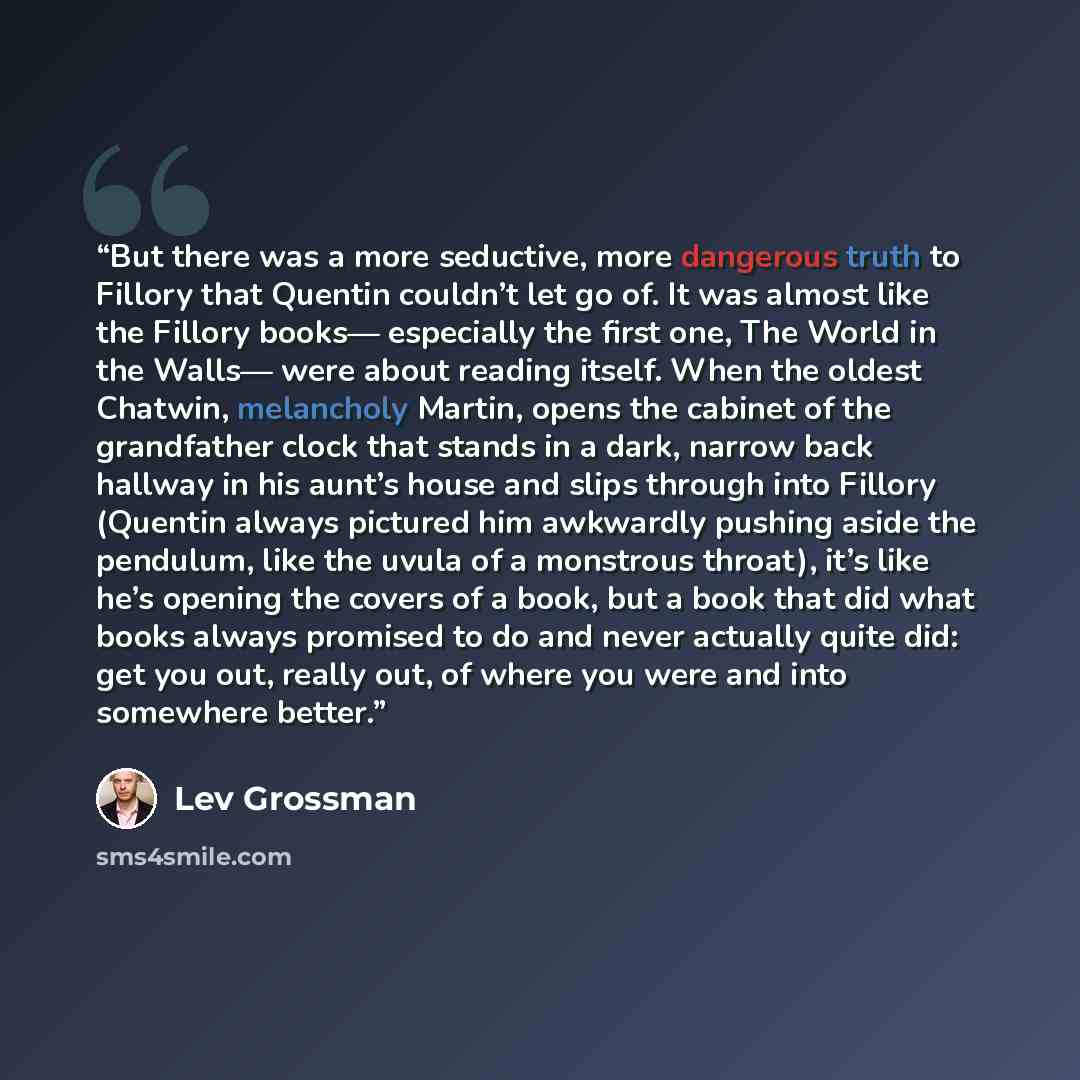 “But there was a more seductive, more dangerous truth to Fillory that Quentin couldn’t let go of. It was almost like the Fillory books— especially the first one, The World in the Walls— were about reading itself. When the oldest Chatwin, melancholy Martin, opens the cabinet of the grandfather clock…” quote by Lev Grossman