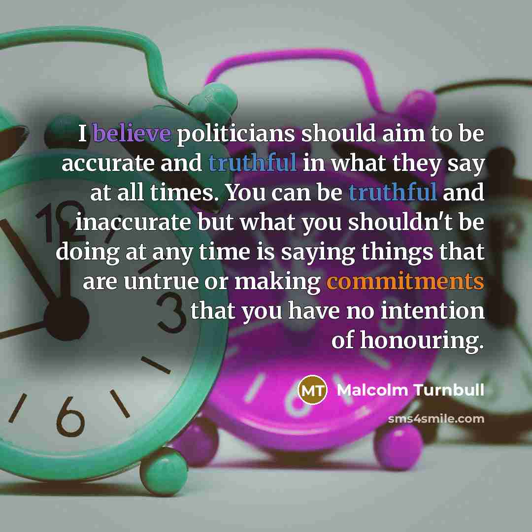 “I believe politicians should aim to be accurate and truthful in what they say at all times. You can be truthful and inaccurate but what you shouldn't be doing at any time is saying things that are untrue or making commitments that you have no intention of honouring.” quote by Malcolm Turnbull
