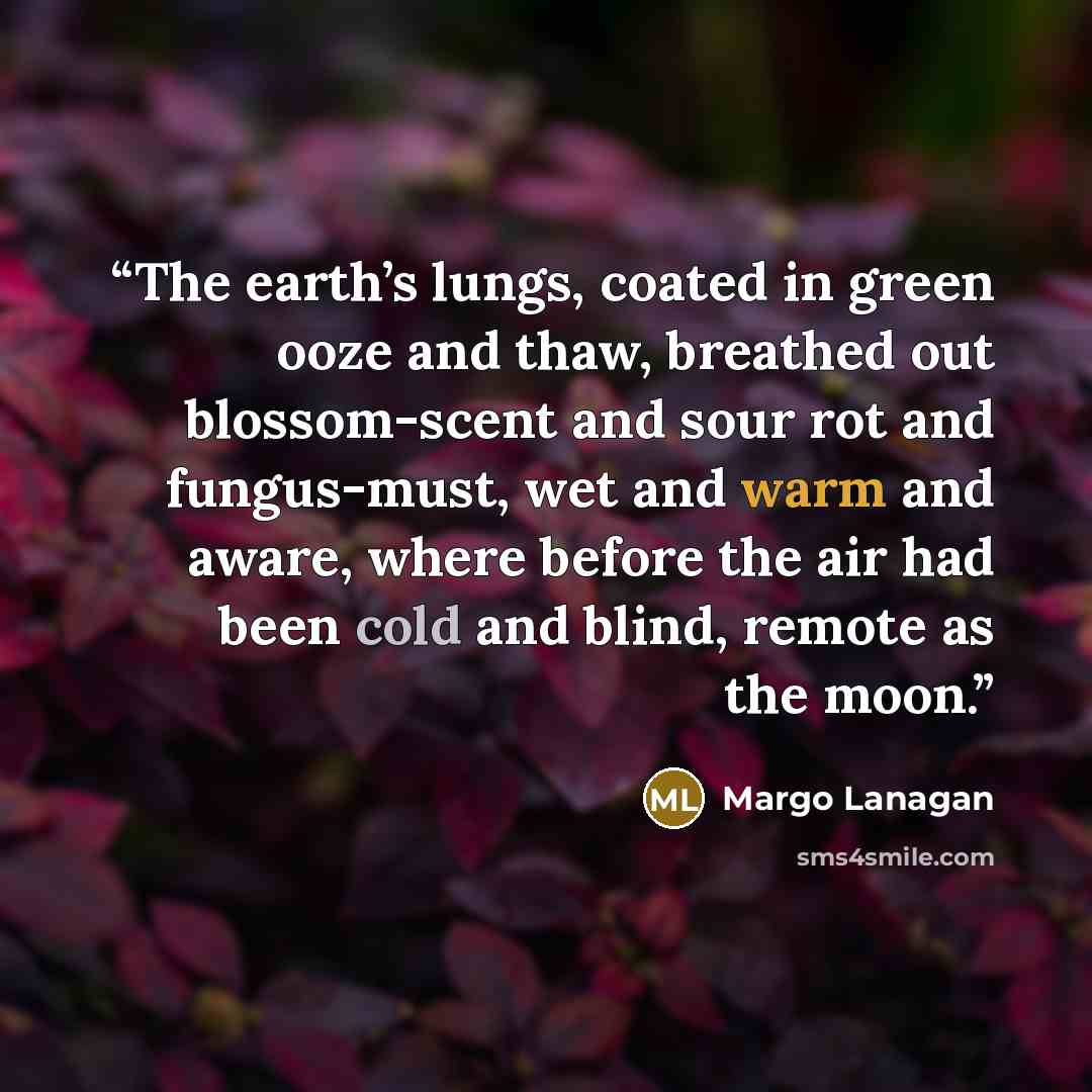“The earth’s lungs, coated in green ooze and thaw, breathed out blossom-scent and sour rot and fungus-must, wet and warm and aware, where before the air had been cold and blind, remote as the moon.” quote by Margo Lanagan