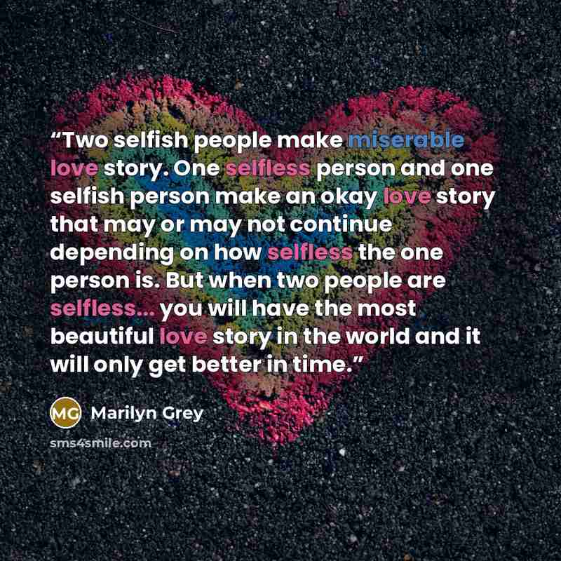 “Two selfish people make miserable love story. One selfless person and one selfish person make an okay love story that may or may not continue depending on how selfless the one person is. But when two people are selfless... you will have the most beautiful love story in the world and it will only…” quote by Marilyn Grey