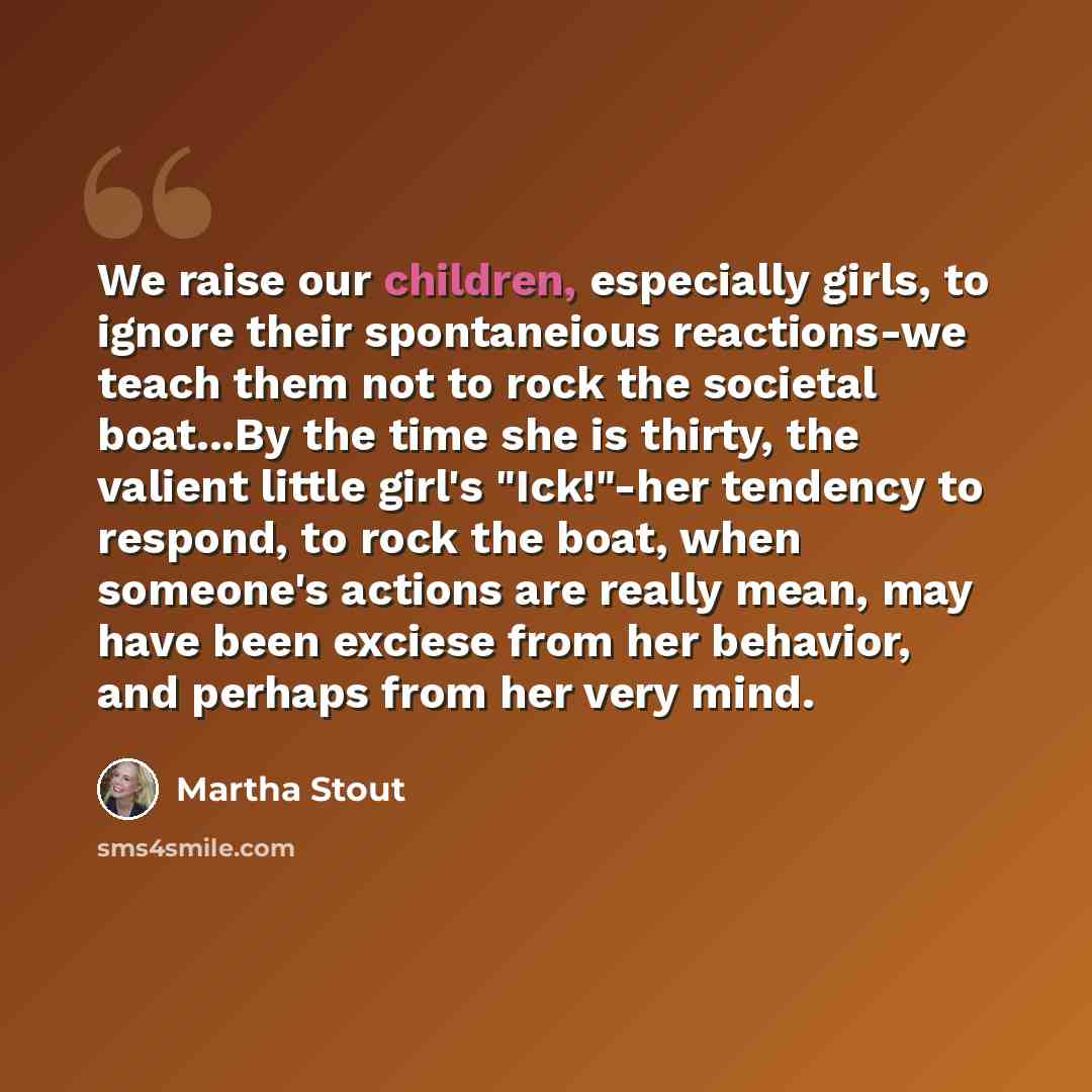 “We raise our children, especially girls, to ignore their spontaneious reactions-we teach them not to rock the societal boat...By the time she is thirty, the valient little girl's "Ick!"-her tendency to respond, to rock the boat, when someone's actions are really mean, may have been exciese from…” quote by Martha Stout