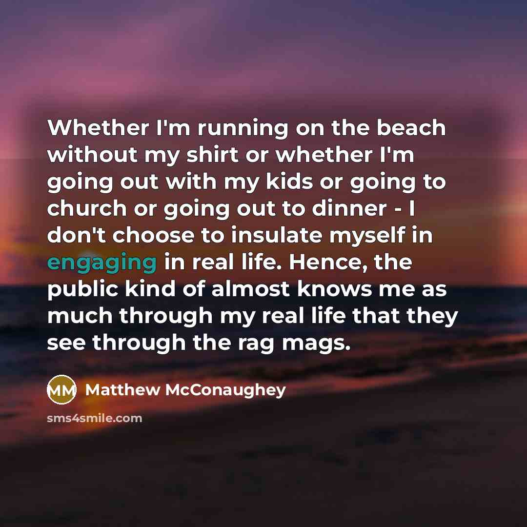 “Whether I'm running on the beach without my shirt or whether I'm going out with my kids or going to church or going out to dinner - I don't choose to insulate myself in engaging in real life. Hence, the public kind of almost knows me as much through my real life that they see through the rag mags.” quote by Matthew McConaughey