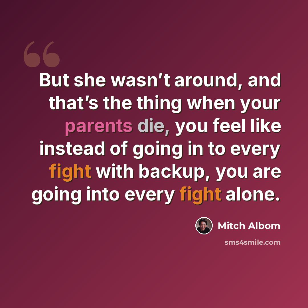 “But she wasn’t around, and that’s the thing when your parents die, you feel like instead of going in to every fight with backup, you are going into every fight alone.” quote by Mitch Albom
