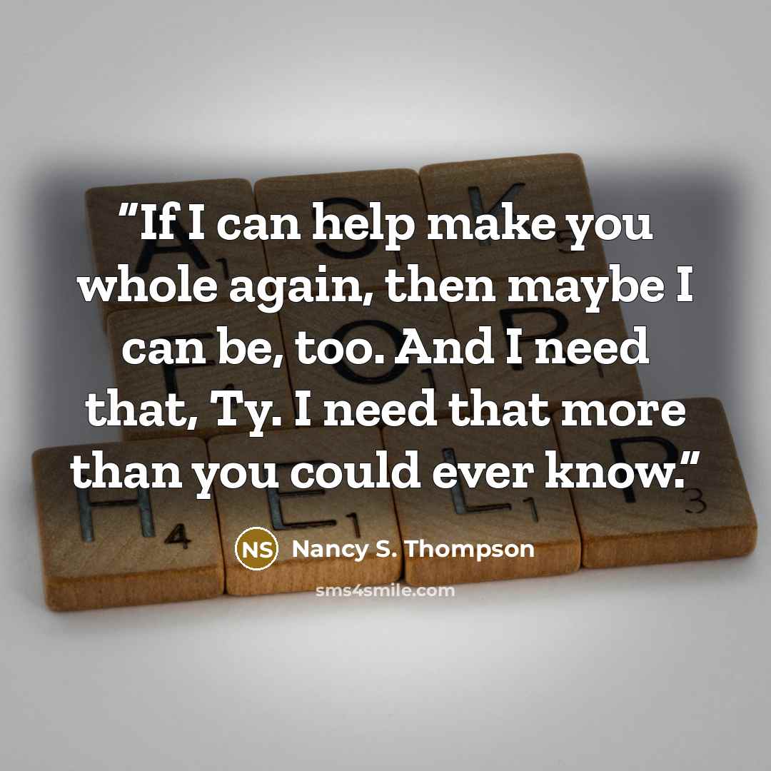 “If I can help make you whole again, then maybe I can be, too. And I need that, Ty. I need that more than you could ever know.” quote by Nancy S. Thompson