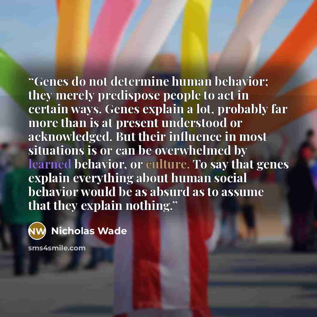 “Genes do not determine human behavior; they merely predispose people to act in certain ways. Genes explain a lot, probably far more than is at present understood or acknowledged. But their influence in most situations is or can be overwhelmed by learned behavior, or culture. To say that genes…” quote by Nicholas Wade