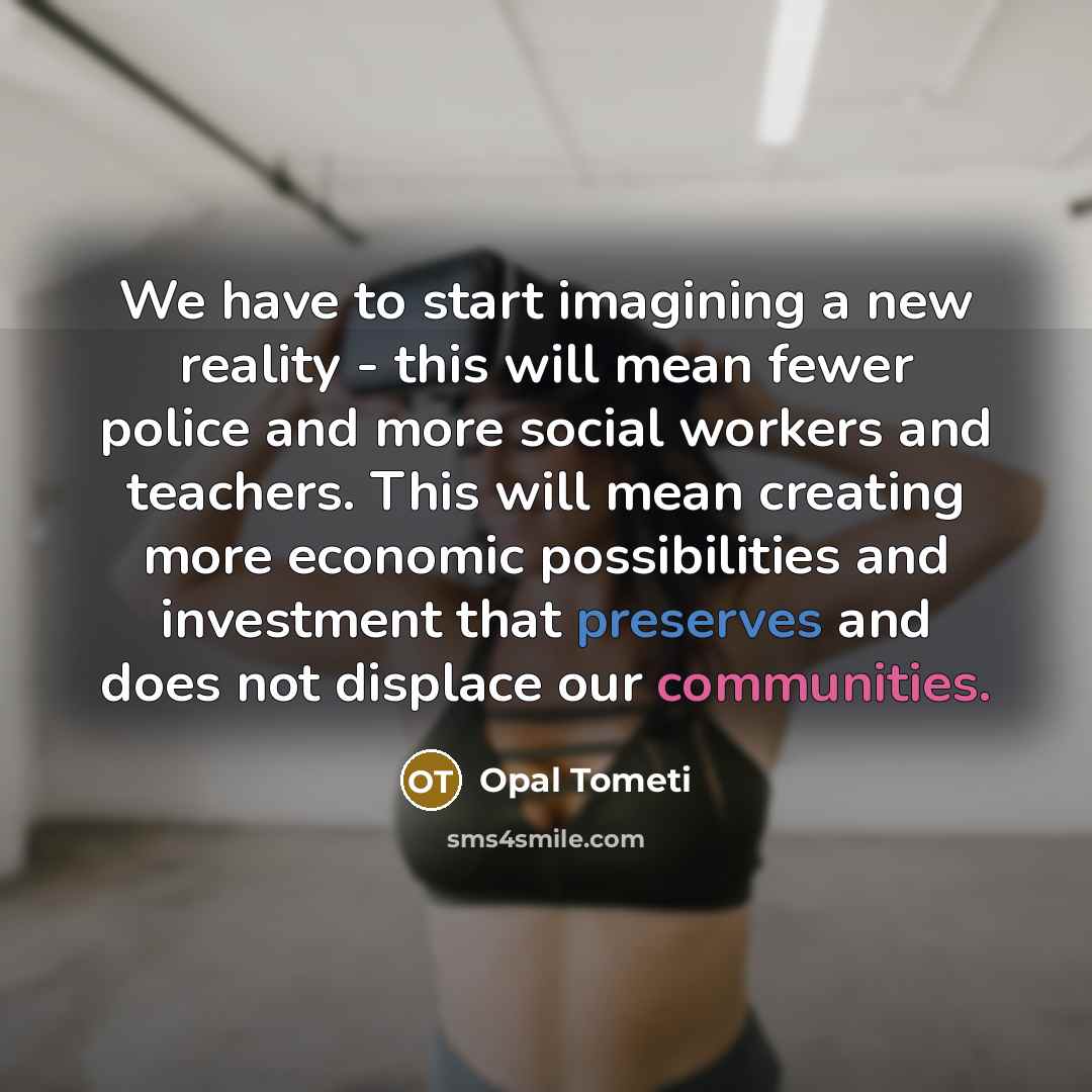 “We have to start imagining a new reality - this will mean fewer police and more social workers and teachers. This will mean creating more economic possibilities and investment that preserves and does not displace our communities.” quote by Opal Tometi
