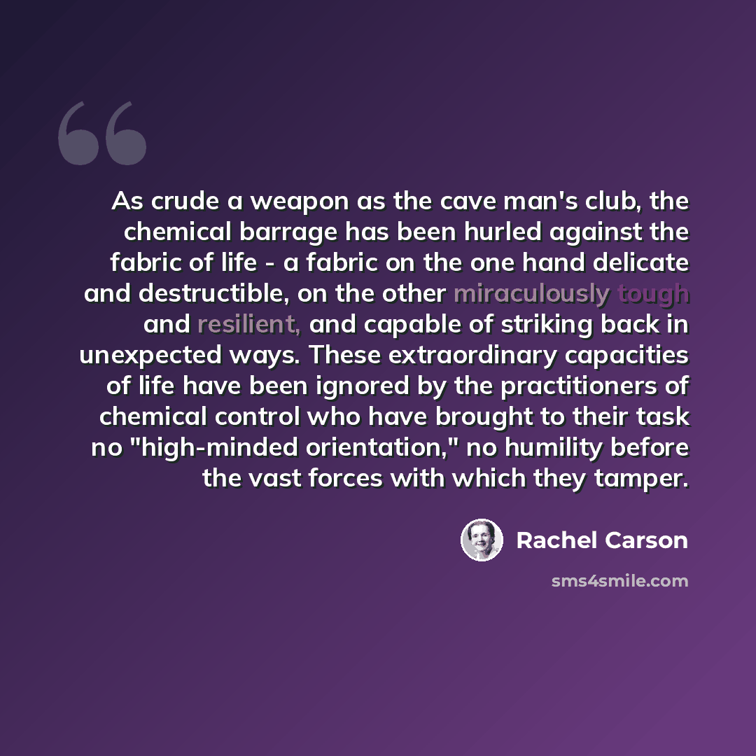 “As crude a weapon as the cave man's club, the chemical barrage has been hurled against the fabric of life - a fabric on the one hand delicate and destructible, on the other miraculously tough and resilient, and capable of striking back in unexpected ways. These extraordinary capacities of life…” quote by Rachel Carson