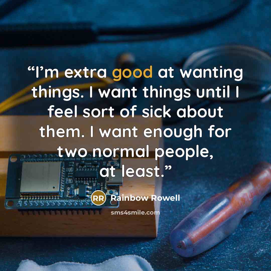 “I’m extra good at wanting things. I want things until I feel sort of sick about them. I want enough for two normal people, at least.” quote by Rainbow Rowell