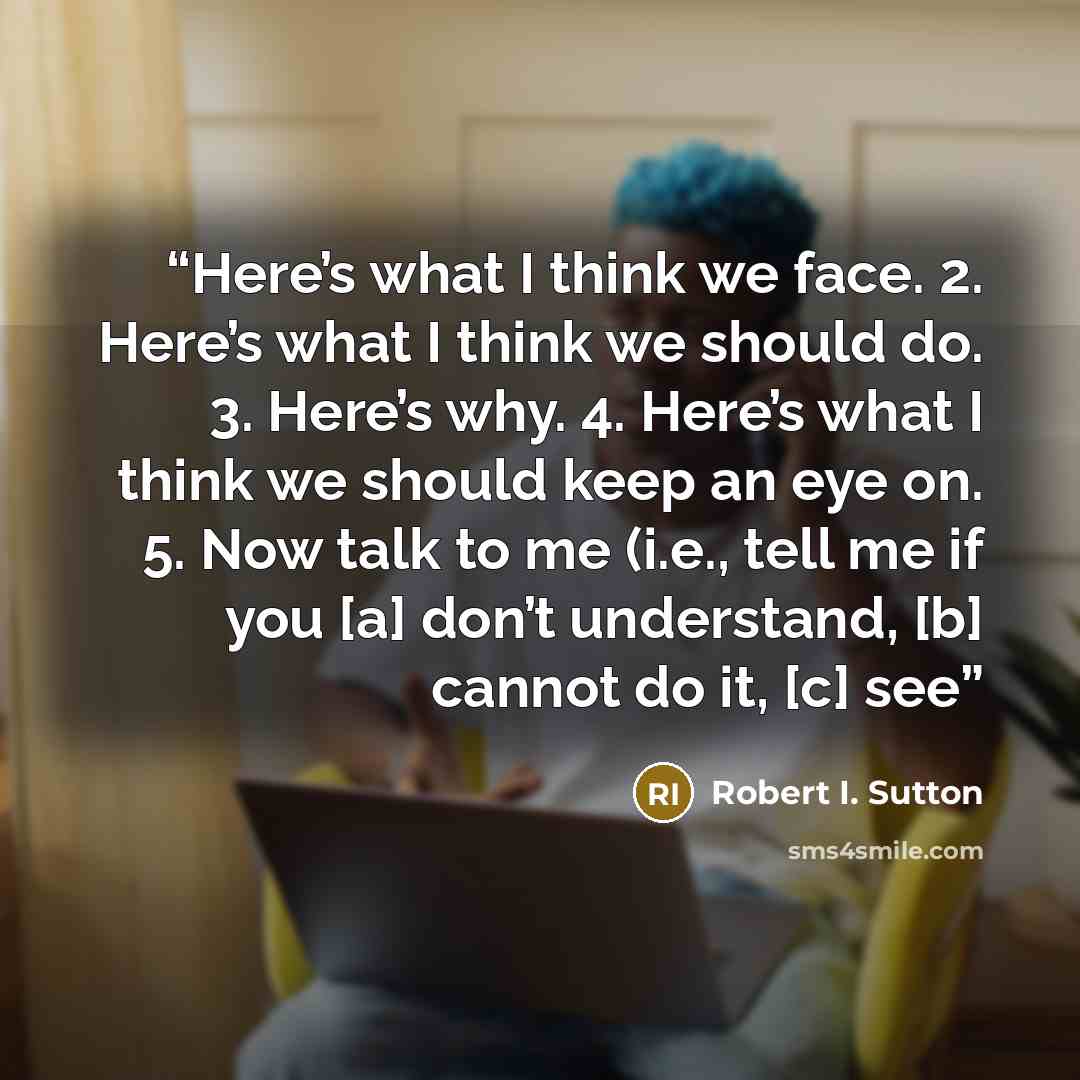 “Here’s what I think we face. 2. Here’s what I think we should do. 3. Here’s why. 4. Here’s what I think we should keep an eye on. 5. Now talk to me (i.e., tell me if you [a] don’t understand, [b] cannot do it, [c] see” quote by Robert I. Sutton