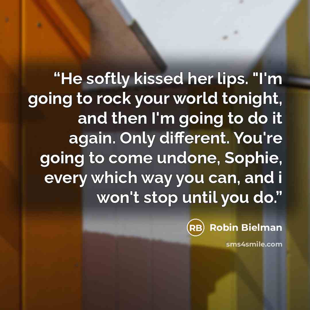 “He softly kissed her lips. "I'm going to rock your world tonight, and then I'm going to do it again. Only different. You're going to come undone, Sophie, every which way you can, and i won't stop until you do.” quote by Robin Bielman